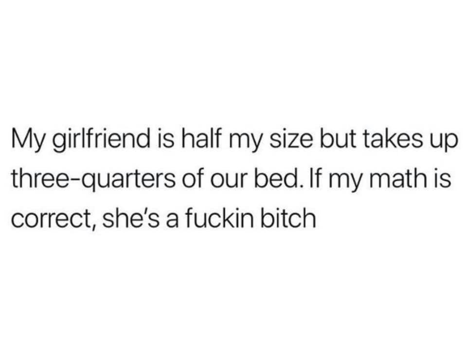 My girlfriend is half my size but takes up three quarters of our bed If my math is correct shes a fuckin bitch