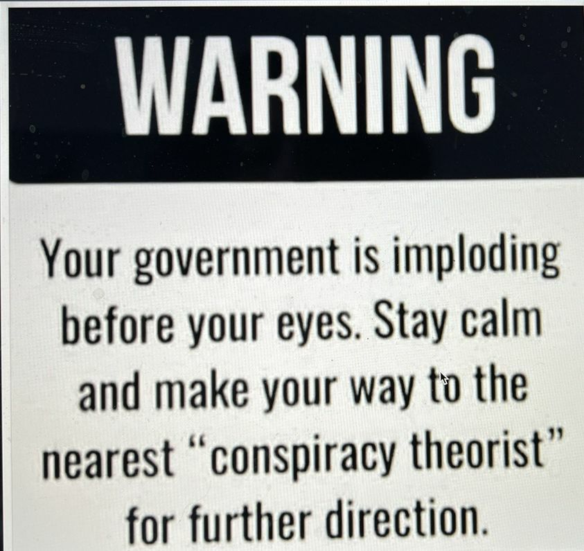 Your government is imploding before your eyes Stay calm and make your way to the nearest conspiracy theorist for further direction