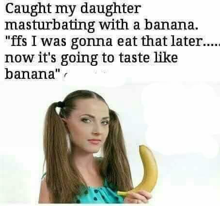 Caught my daughter masturbating with a banana ffs I was gonna eat that later now its going to taste like banana