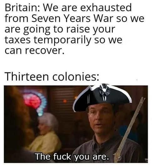 Britain We are exhausted from Seven Years War so we are going to raise your taxes temporarily so we can recover Thirteen colonies s The fuck you are
