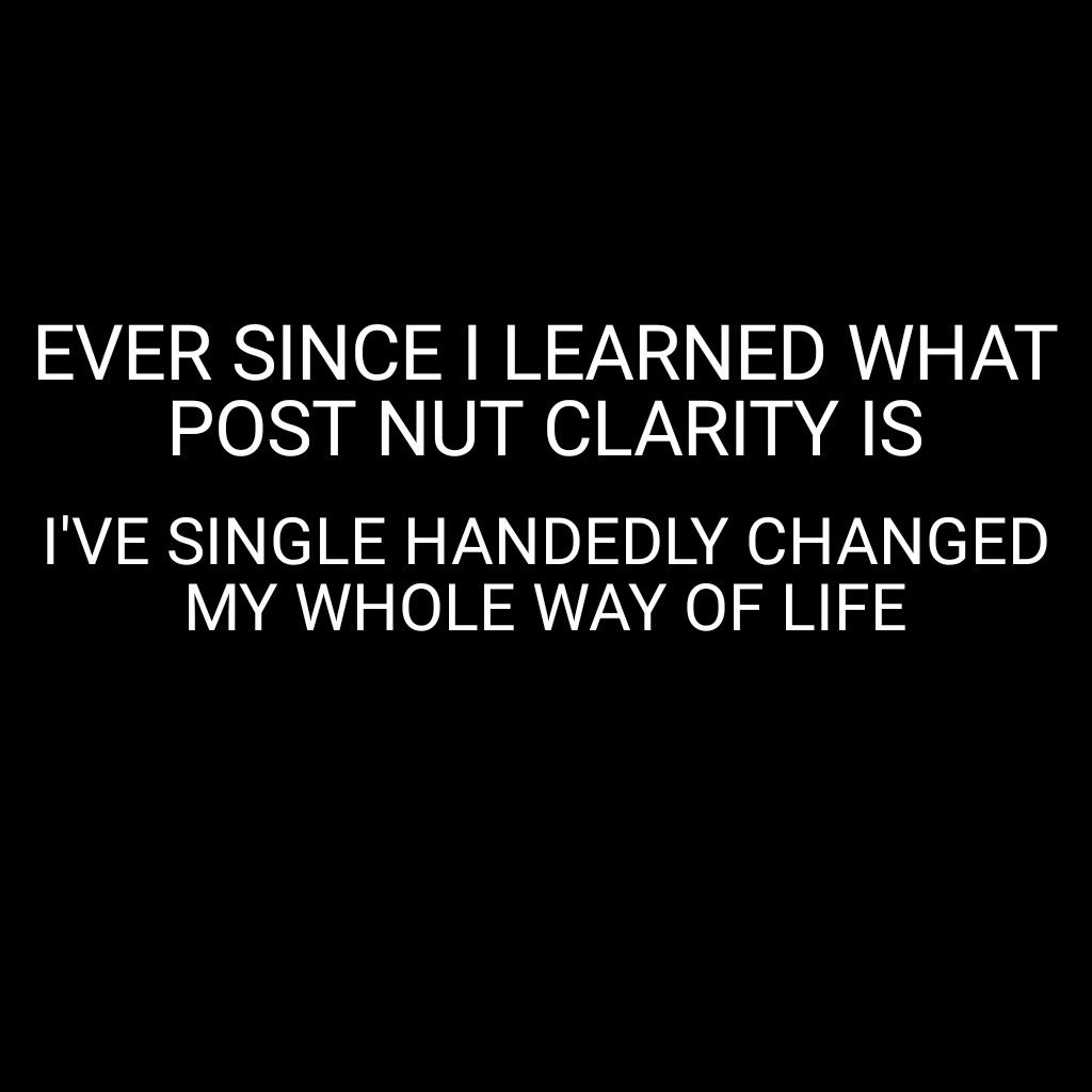 EVER SINCE LEARNED WHAT POST NUT CLARITY IS IVE SINGLE HANDEDLY CHANGED MY WHOLE WAY OF LIFE