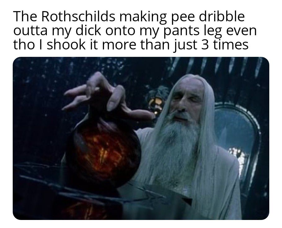 The Rothschilds making pee dribble outta my dick onto my pants leg even tho shook it more than just 3 times