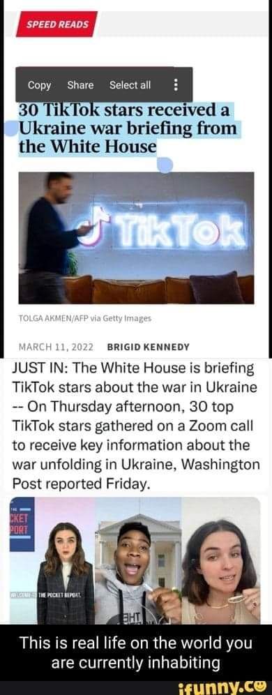 SPEED READS Copy Share Selectall 30 TikTok stars received a Ukraine war briefing from the White House 11 BRIGID KENNEDY JUST IN The White House is briefing TikTok stars about the war in Ukraine On Thursday afternoon 30 top TikTok stars gathered on a Zoom call to receive key information about the war unfolding in Ukraine Washington Post reported Friday This is real life on the world you EICKTCHIOAR