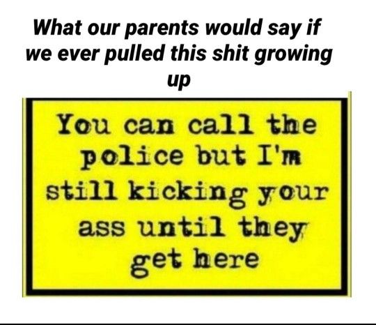 What our parents would say if we ever pulled this shit growing up You can call the pelice but Im still kicking your ass until they get here