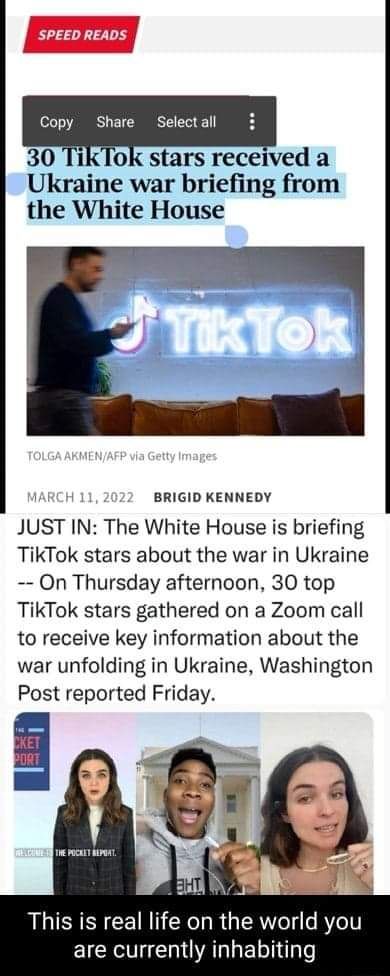 SPEED READS Copy Share Selectall 30 TikTok stars received a Ukraine war briefing from the White House 1ARCH 11 2 BRIGID KENNEDY JUST IN The White House is briefing TikTok stars about the war in Ukraine On Thursday afternoon 30 top TikTok stars gathered on a Zoom call to receive key information about the war unfolding in Ukraine Washington Post reported Friday This is real life on the world you EIC