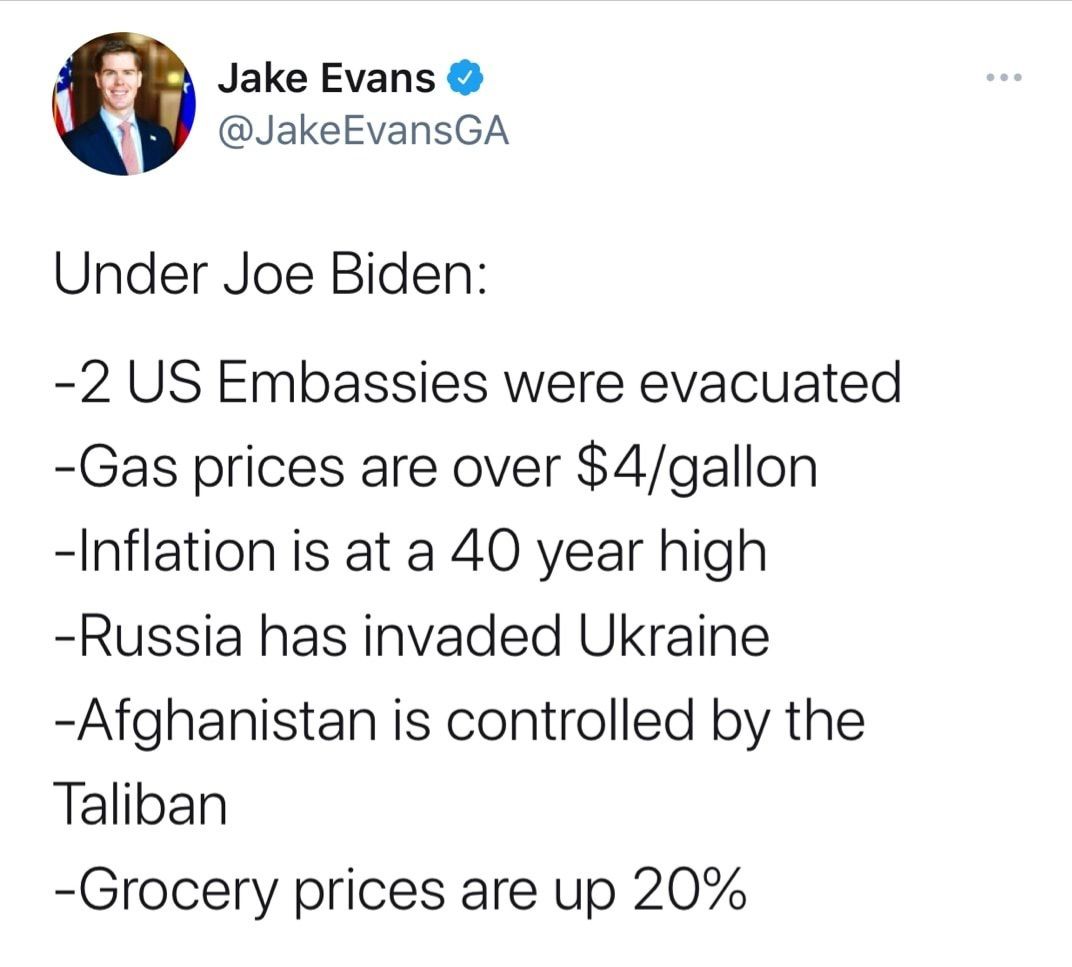 Jake Evans JakeEvansGA Under Joe Biden 2 US Embassies were evacuated Gas prices are over 4gallon Inflation is at a 40 year high Russia has invaded Ukraine Afghanistan is controlled by the Taliban Grocery prices are up 20