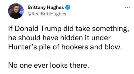 Brittany Hughes RealBrittHughes If Donald Trump did take something he should have hidden it under Hunters pile of hookers and blow No one ever looks there 644 PM Aug 8 2022 Twitter for iPhone