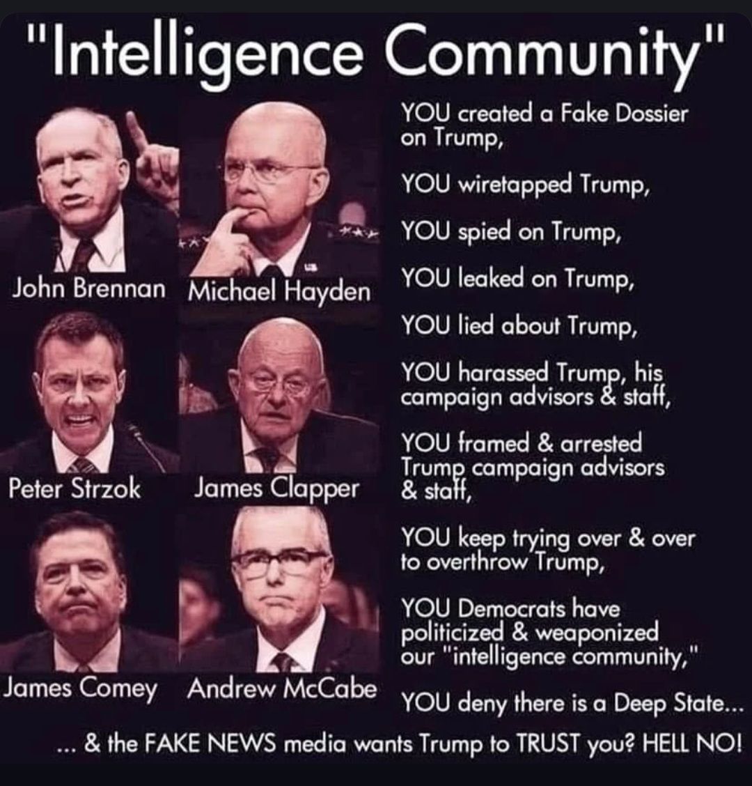 Intelligence Community 3 John Brennan Michael Hayden w8 Peter Strzok James Clapper 89 James Comey Andrew McCabe YOU created a Fake Dossier on Trump YOU wiretapped Trump YOU spied on Trump YOU leaked on Trump YOU lied about Trump YOU harassed Trump his campaign advisors staff YOU framed arrested Trump campaign advisors 5 YOU keep trying over over to overthrow Trump YOU Democrats have politicized we