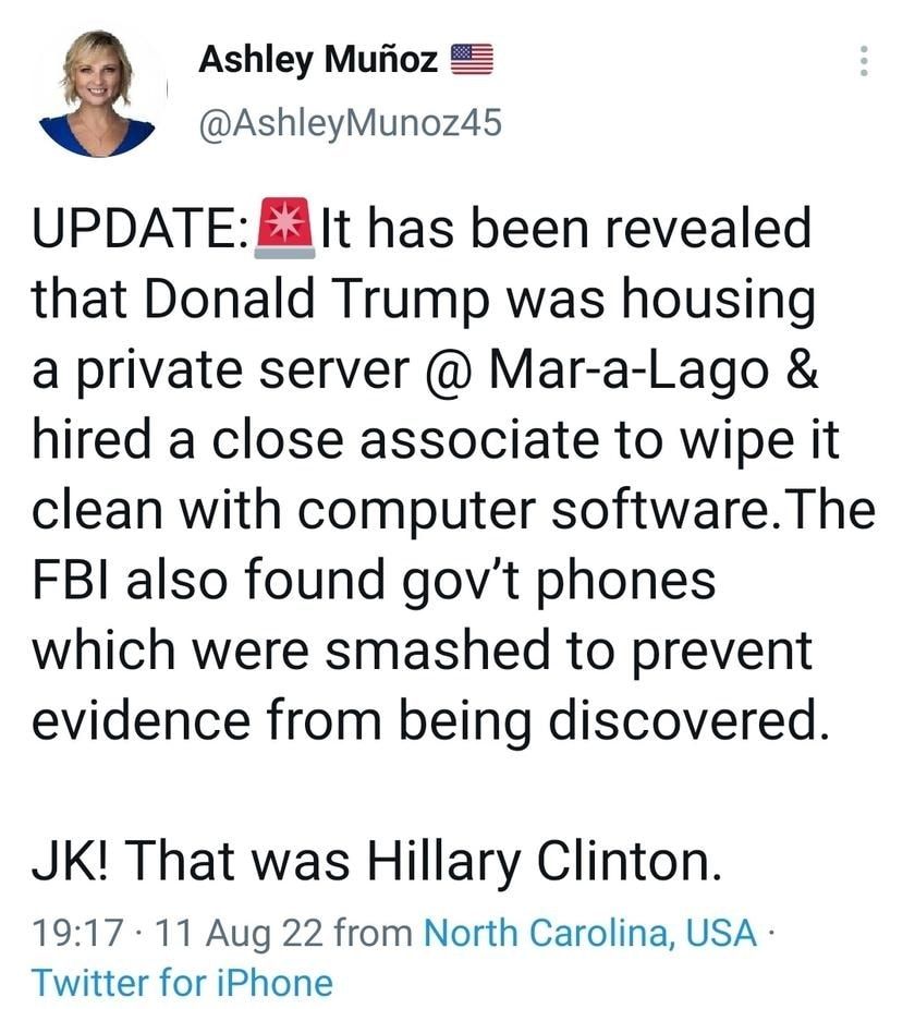 Ashley Mufioz AshleyMunoz45 UPDATE E3 It has been revealed that Donald Trump was housing a private server Mar a Lago hired a close associate to wipe it clean with computer softwareThe FBI also found govt phones which were smashed to prevent evidence from being discovered JK That was Hillary Clinton 1917 11 Aug 22 from North Carolina USA Twitter for iPhone