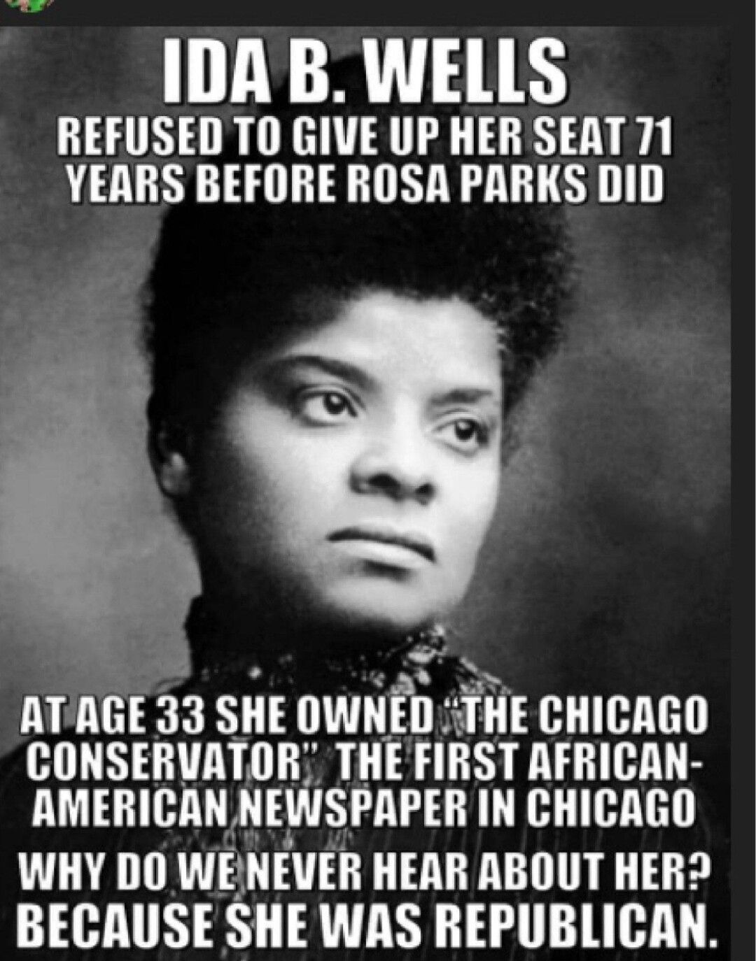 IDA B WELLS REFUSED TO GIVE UP HER SEAT 71 YEARS BEFORE ROSA PARKS DID ATAGE 33 SHE OWNED THE CHICAGO CONSERVATOR THE FIRST AFRICAN AMERICAN NEWSPAPER IN CHICAGO WHY DO WENEVER HEAR ABOUT HER BECAUSE SHE WAS REPUBLICAN