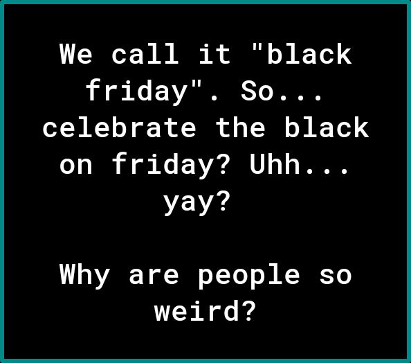 We call it black friday So TN R1o oF Rl T of o VT s Y 4 on friday Uhh EV Why are people so weird