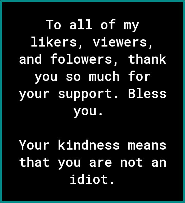 To all of my likers viewers 13 0o I oW K1Y of T o 1 4 you so much for your support Bless you Your kindness means that you are not an idiot