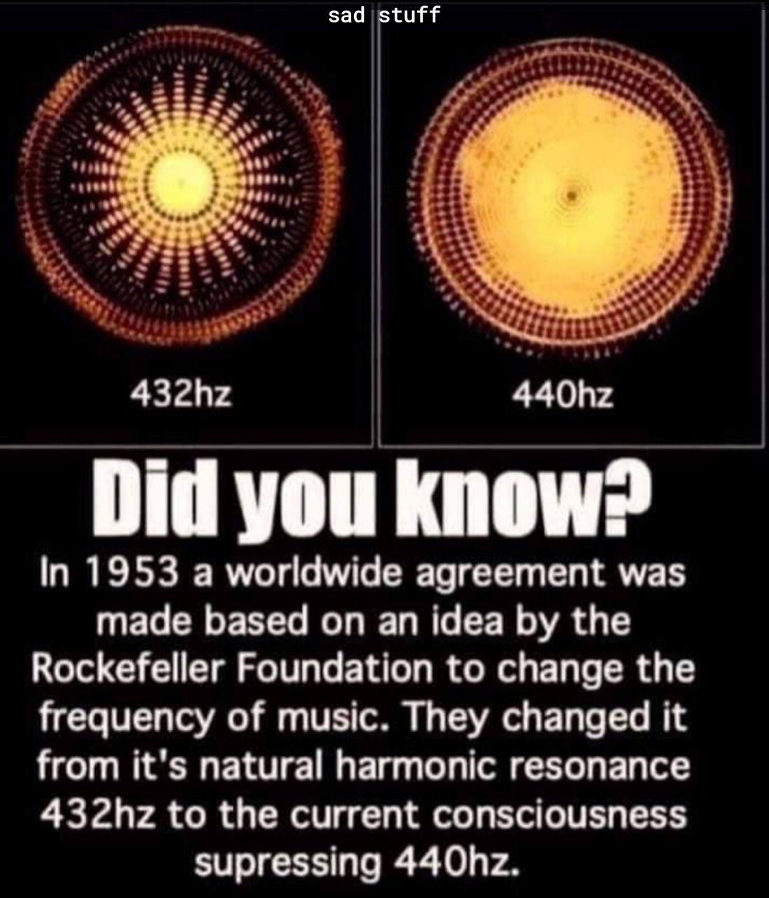 sad stuff 432hz Did WII lmnw In 1953 a worldwide agreement was UELELEREL G IEL G EER A G T Rockefeller Foundation to change the frequency of music They changed it from its natural harmonic resonance 432hz to the current consciousness supressing 440hz