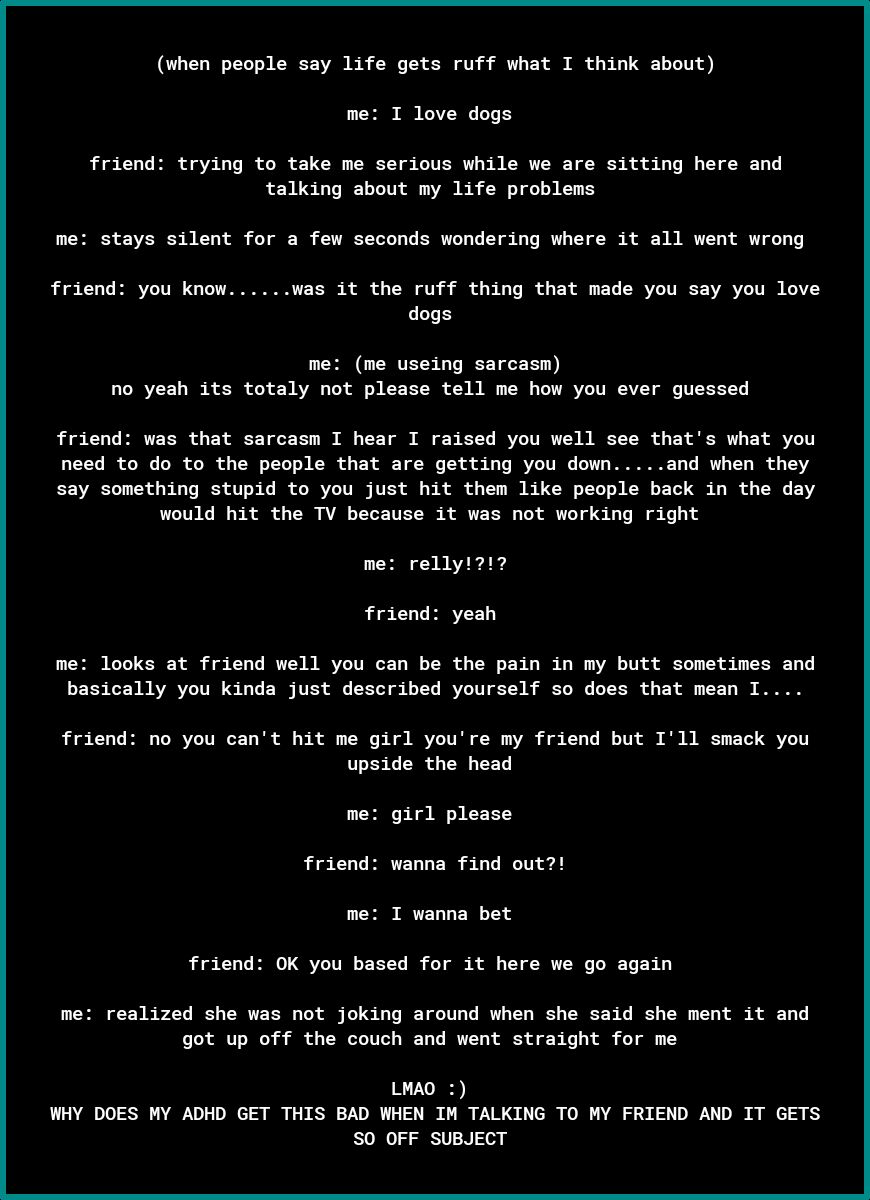 when people say life gets ruff what I think about me I love dogs friend trying to take me serious while we are sitting here and talking about my life problems me stays silent for a few seconds wondering where it all went wrong friend you know was it the ruff thing that made you say you love dogs LEH CTES T T no yeah its totaly not please tell me how you ever guessed friend was that sarcasm I hear 