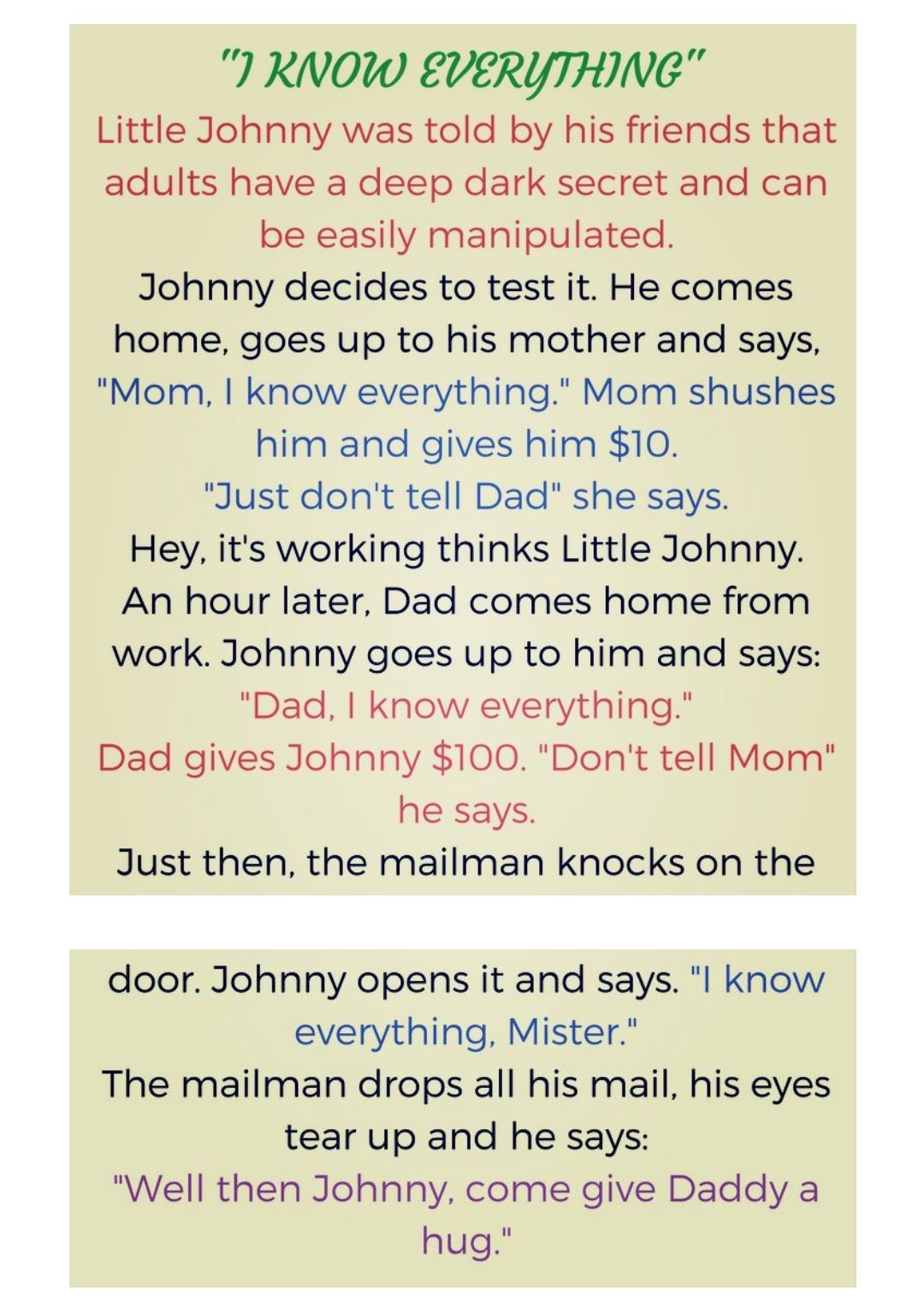 RNOW EVERYTHING Little Johnny was told by his friends that adults have a deep dark secret and can be easily manipulated Johnny decides to test it He comes home goes up to his mother and says Mom know everything Mom shushes him and gives him 10 Just dont tell Dad she says Hey its working thinks Little Johnny An hour later Dad comes home from work Johnny goes up to him and says Dad know everything D