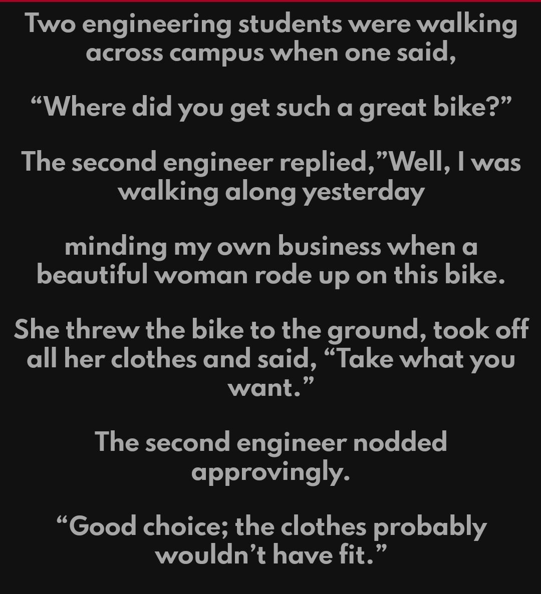 Two engineering students were walking across campus when one said Where did you get such a great bike L YT Ve V Yo T YoY Y Y oY FEYC MGV V Y I RVVZCTS walking along yesterday minding my own business when a beautiful woman rode up on this bike She threw the bike to the ground took off all her clothes and said Take what you Vo11 B The second engineer nodded o T 1T Yo VA Good choice the clothes proba