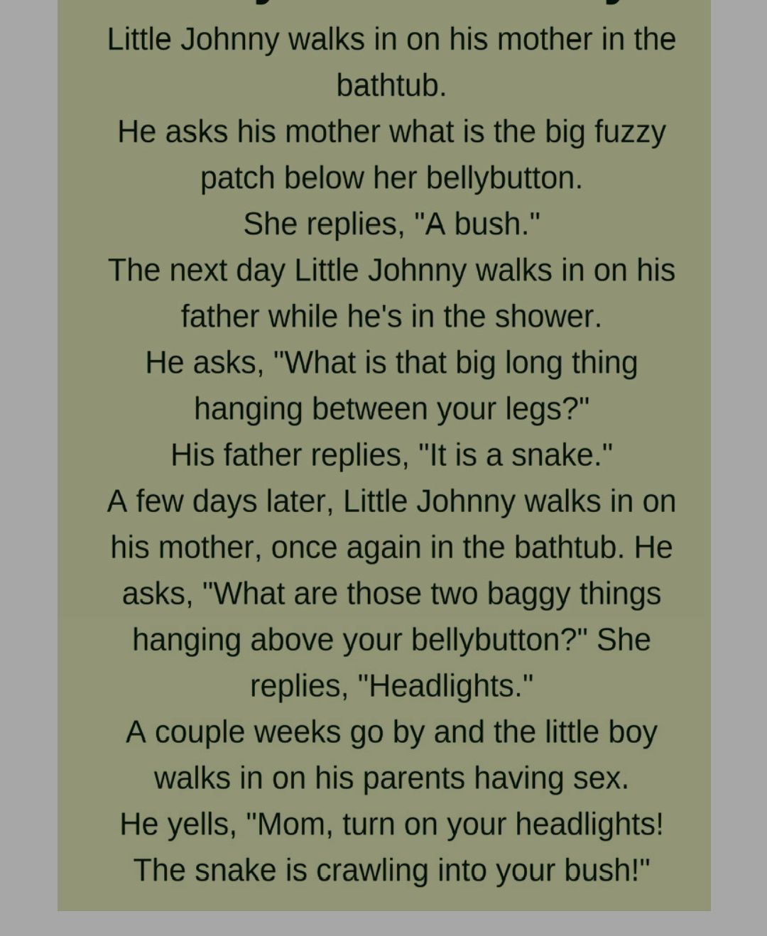 Little Johnny walks in on his mother in the bathtub He asks his mother what is the big fuzzy patch below her bellybutton She replies A bush The next day Little Johnny walks in on his father while hes in the shower He asks What is that big long thing hanging between your legs His father replies It is a snake A few days later Little Johnny walks in on his mother once again in the bathtub He asks Wha