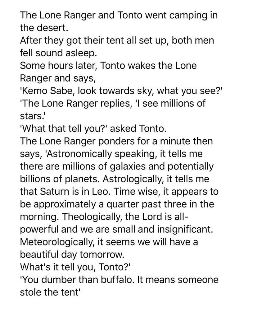 The Lone Ranger and Tonto went camping in the desert After they got their tent all set up both men fell sound asleep Some hours later Tonto wakes the Lone Ranger and says Kemo Sabe look towards sky what you see The Lone Ranger replies l see millions of stars What that tell you asked Tonto The Lone Ranger ponders for a minute then says Astronomically speaking it tells me there are millions of galax