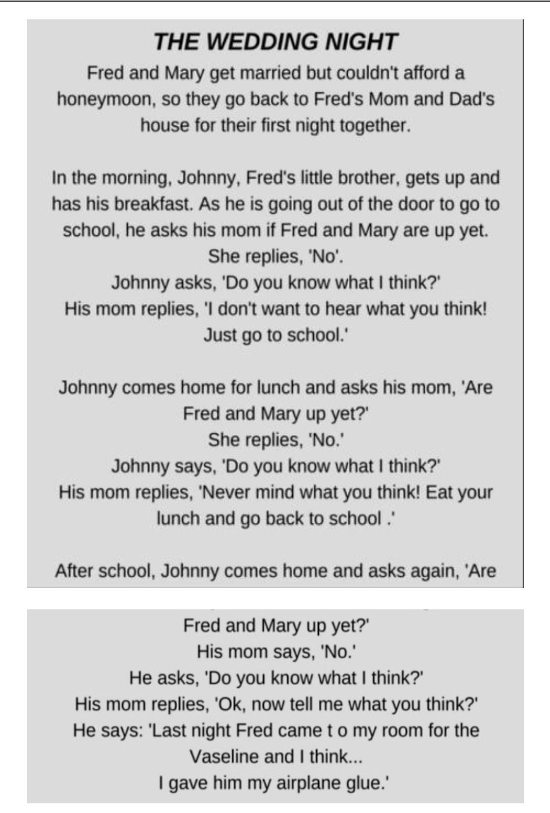 THE WEDDING NIGHT Fred and Mary get married but couldnt afford a honeymoon so they go back to Freds Mom and Dads house for their first night together In the morning Johnny Freds little brother gets up and has his breakfast As he is going out of the door to go to school he asks his mom if Fred and Mary are up yet She replies No Johnny asks Do you know what think His mom replies l dont want to hear 