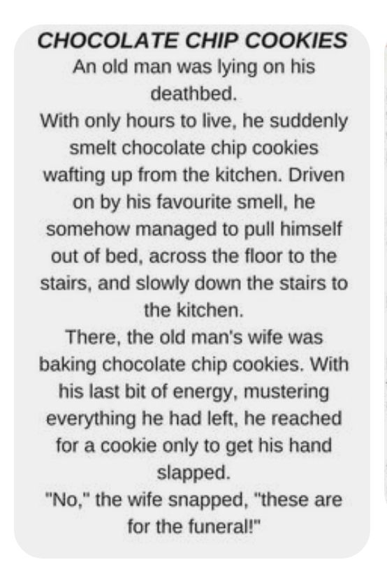 CHOCOLATE CHIP COOKIES An old man was lying on his deathbed With only hours to live he suddenly smelt chocolate chip cookies wafting up from the kitchen Driven on by his favourite smell he somehow managed to pull himself out of bed across the floor to the stairs and slowly down the stairs to the kitchen There the old mans wife was baking chocolate chip cookies With his last bit of energy mustering