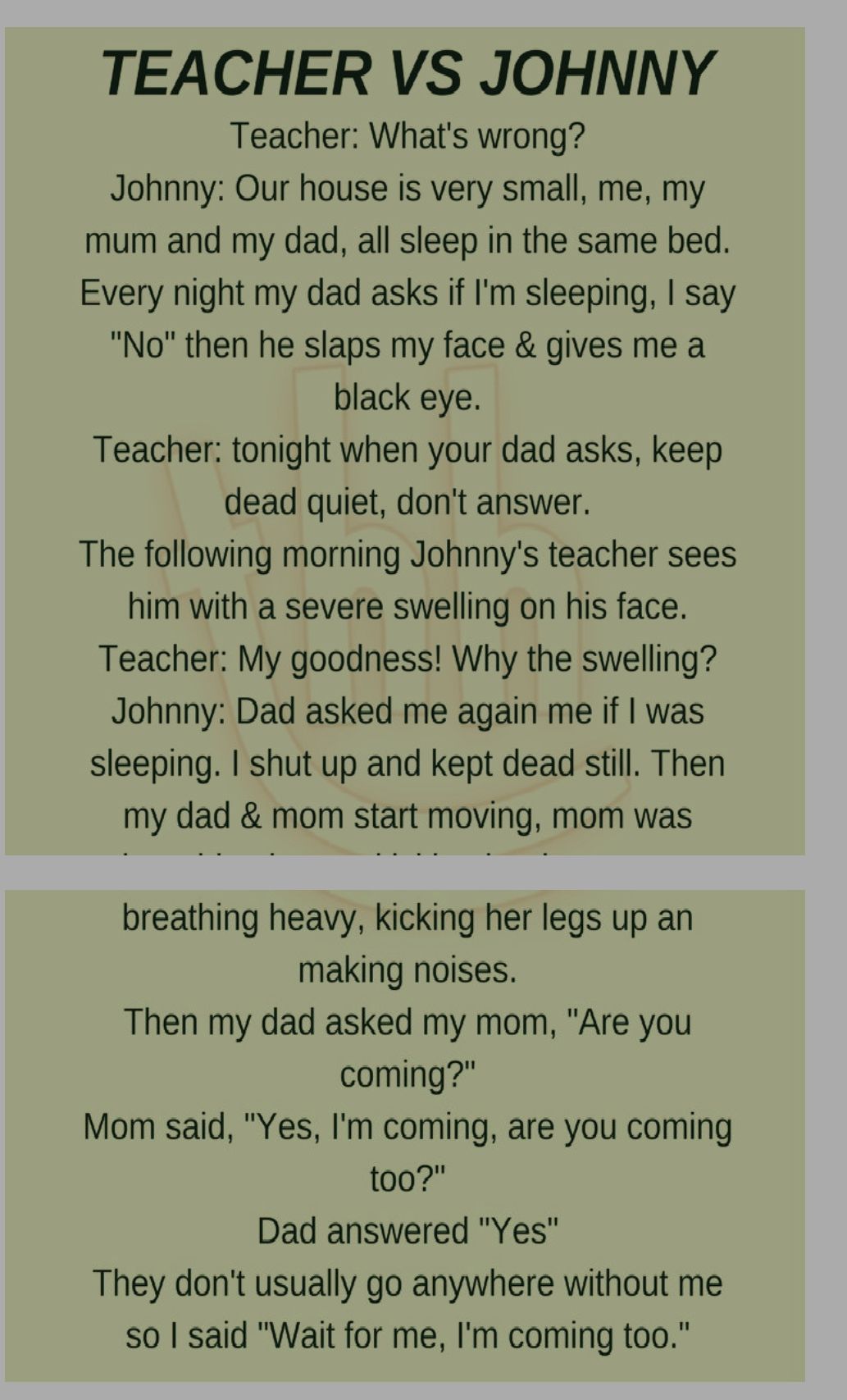 TEACHER VS JOHNNY Teacher Whats wrong Johnny Our house is very small me my mum and my dad all sleep in the same bed Every night my dad asks if Im sleeping say No then he slaps my face gives me a black eye Teacher tonight when your dad asks keep dead quiet dont answer The following morning Johnnys teacher sees him with a severe swelling on his face Teacher My goodness Why the swelling Johnny Dad as