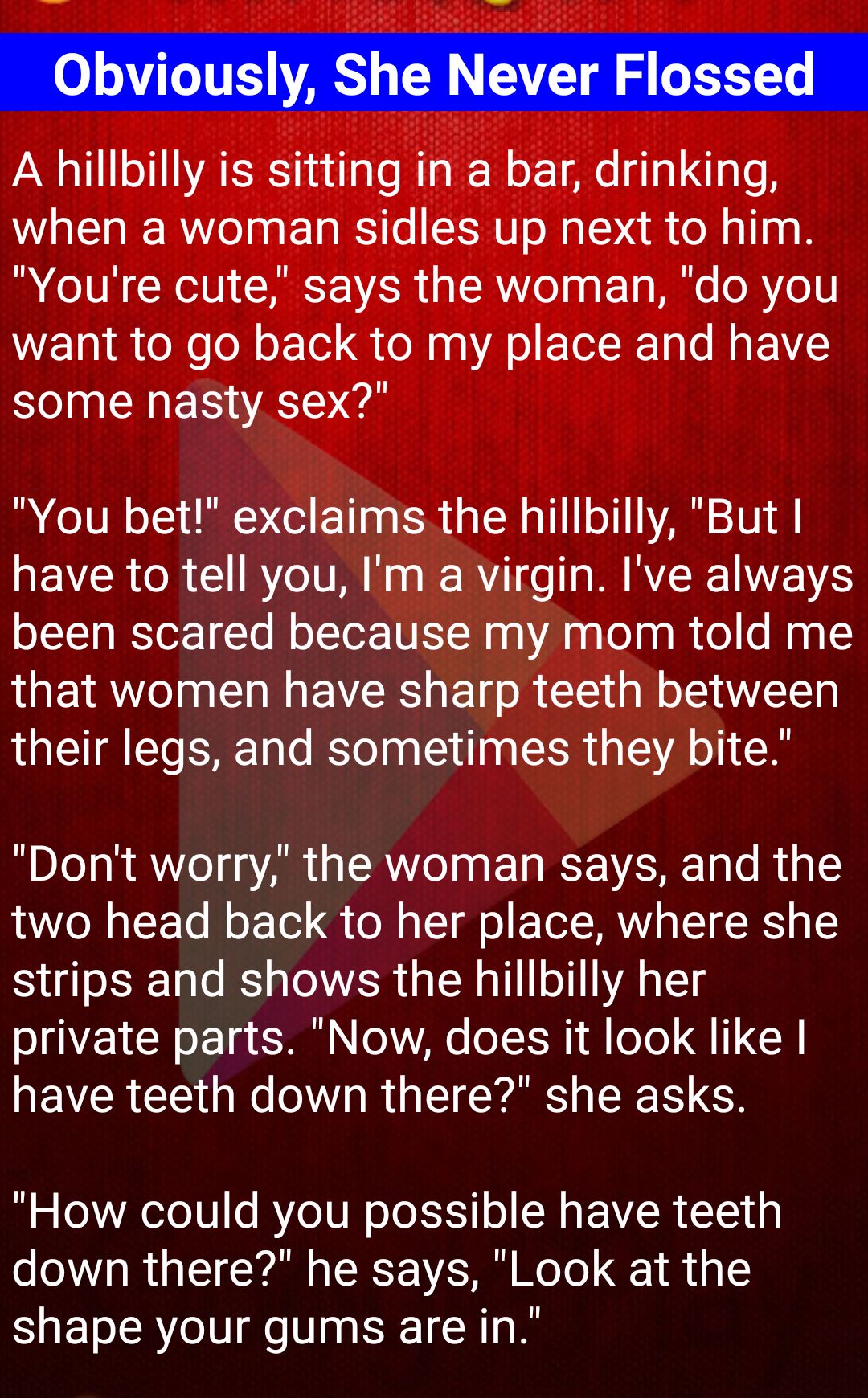 A hillbilly is sitting in a bar drinking when a woman sidles up next to him Youre cute says the woman do you want to go back to my place and have some nasty sex You bet exclaims the hillbilly But have to tell you Im a virgin Ive always been scared because my mom told me that women have sharp teeth between their legs and sometimes they bite Dont worry the woman says and the WO N TF To B o Tl o M g 