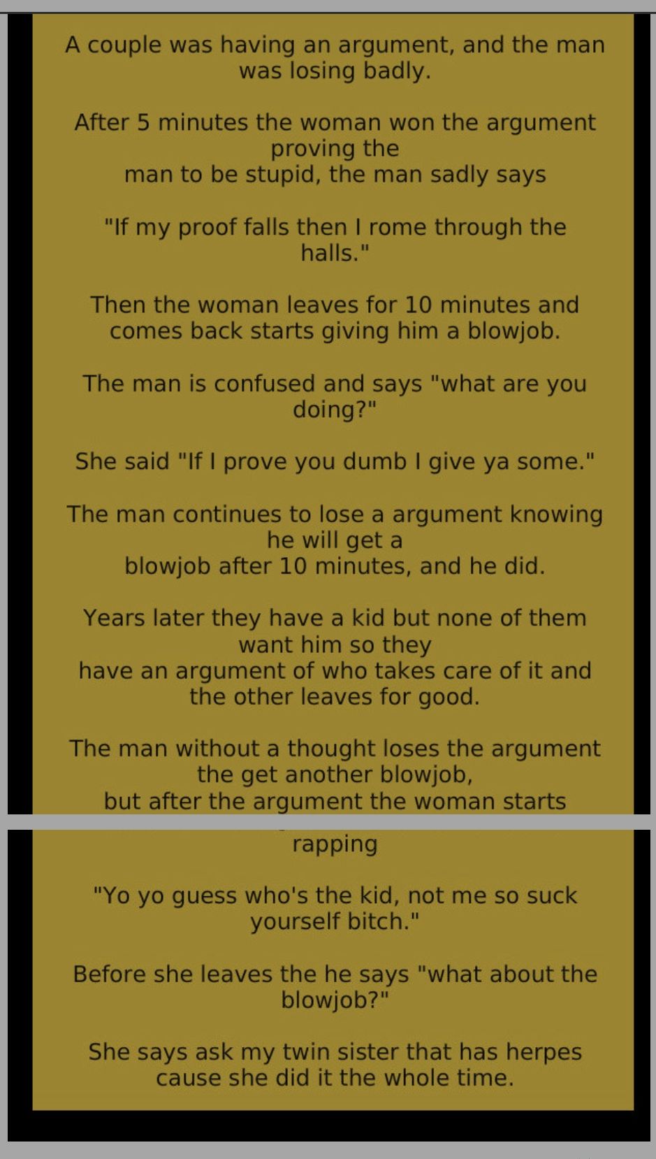 A couple was having an argument and the man was losing badly After 5 minutes the woman won the argument proving the man to be stupid the man sadly says If my proof falls then rome through the halls Then the woman leaves for 10 minutes and comes back starts giving him a blowjob The man is confused and says what are you doing She said If prove you dumb give ya some The man continues to lose a argume