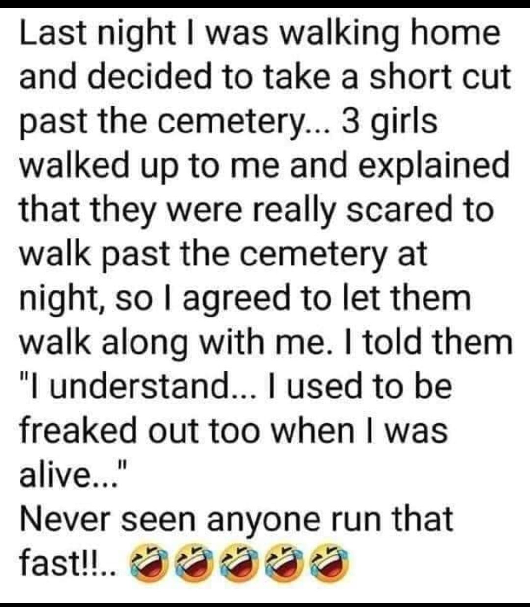 Last night was walking home and decided to take a short cut past the cemetery 3 girls walked up to me and explained that they were really scared to walk past the cemetery at night so agreed to let them walk along with me told them l understand used to be freaked out too when was alive Never seen anyone run that fastl t