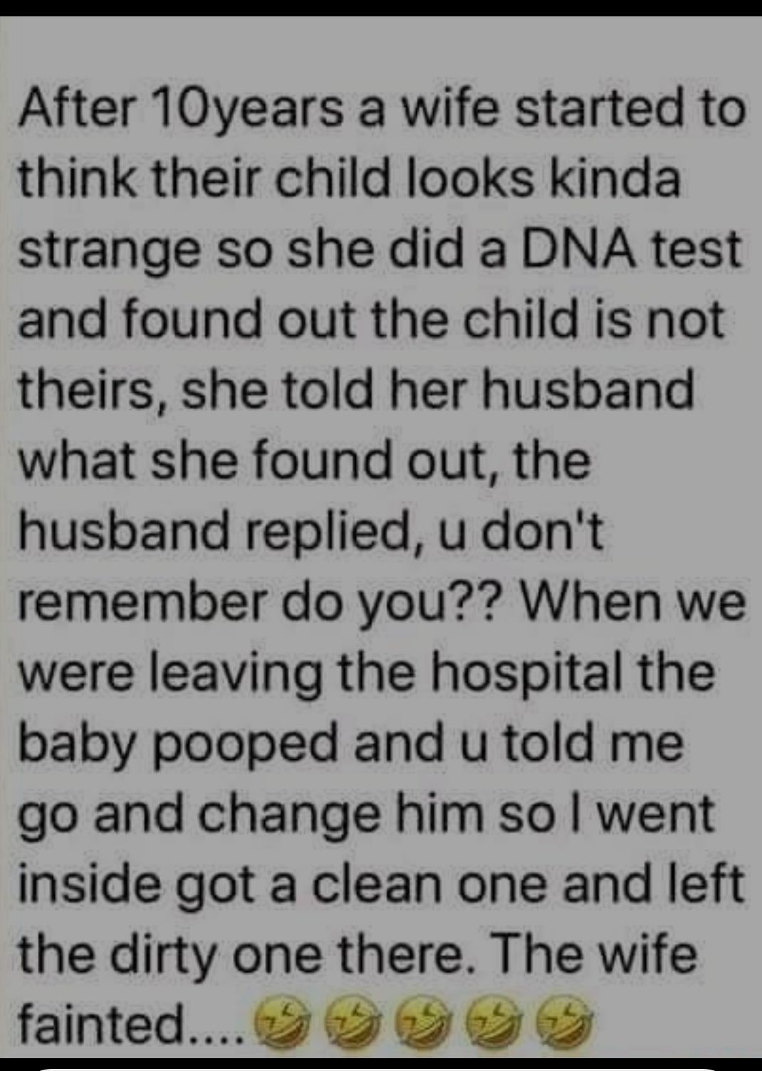 After 10years a wife started to think their child looks kinda strange so she did a DNA test and found out the child is not theirs she told her husband what she found out the husband replied u dont remember do you When we were leaving the hospital the baby pooped and u told me go and change him so went inside got a clean one and left the dirty one there The wife fainted 9 O O S