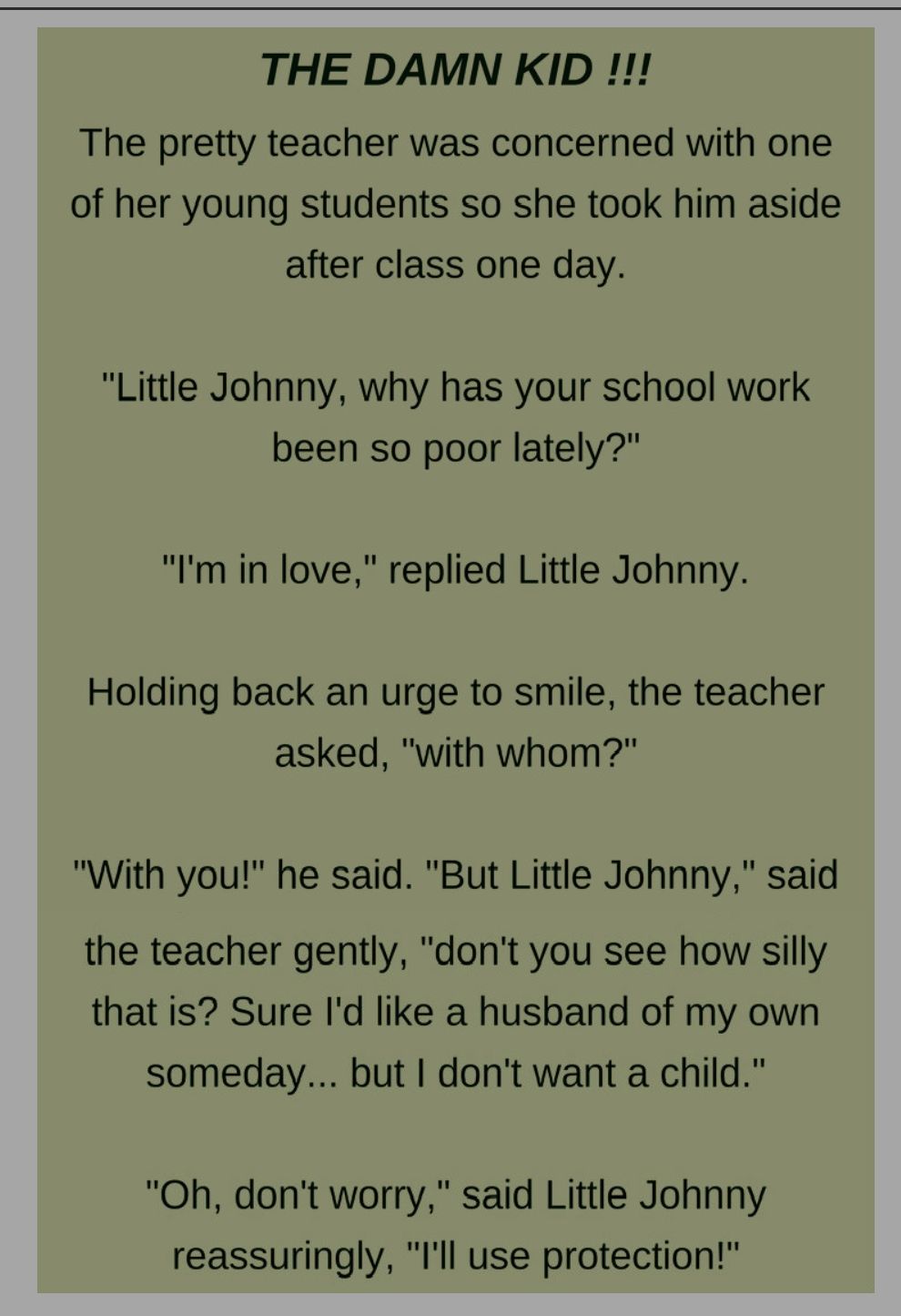 THE DAMN KID The pretty teacher was concerned with one of her young students so she took him aside after class one day Little Johnny why has your school work been so poor lately Im in love replied Little Johnny Holding back an urge to smile the teacher asked with whom With you he said But Little Johnny said the teacher gently dont you see how silly that is Sure Id like a husband of my own someday 