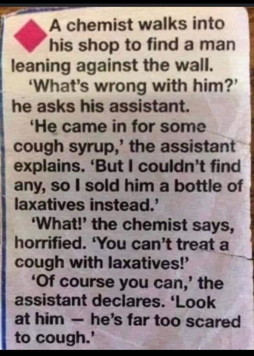 A chemist walks into his shop to find a man leaning against the wall Whats wrong with him he asks his assistant He came in for some cough syrup the assistant explains But couldnt find any so sold him a bottle of laxatives instead What the chemist says horrified You cant treat a cough with laxatives E Of course you can the assistant declares Look at him hes far too scared to cough