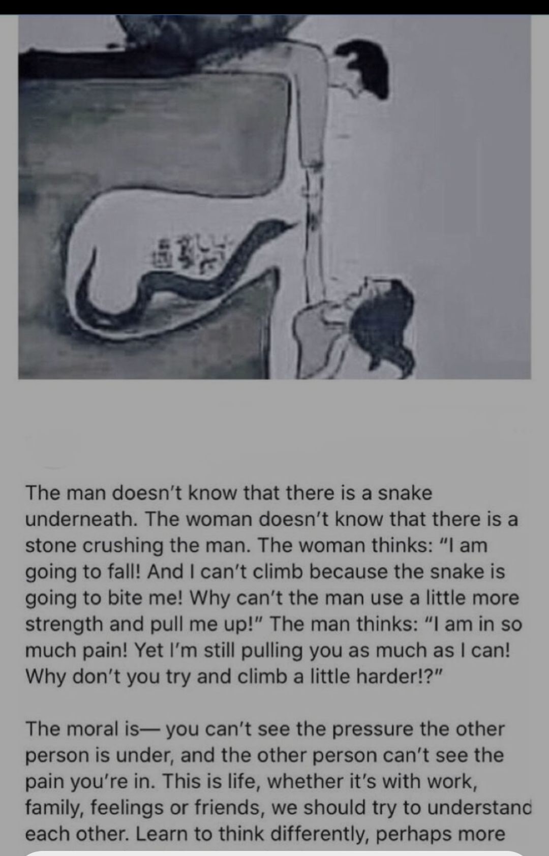 The man doesnt know that there is a snake underneath The woman doesnt know that there is a stone crushing the man The woman thinks l am going to fall And cant climb because the snake is going to bite me Why cant the man use a little more strength and pull me up The man thinks l am in so much pain Yet Im still pulling you as much as can Why dont you try and climb a little harder The moral is you ca