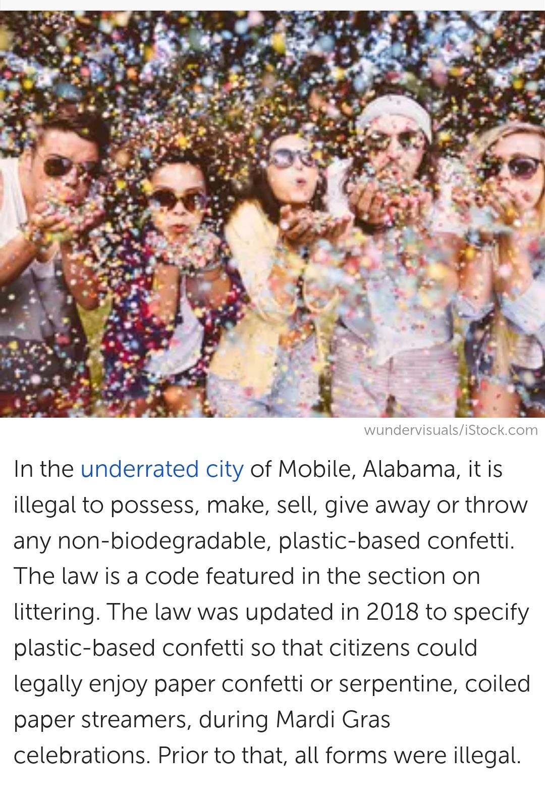 wundervisualsiStockcom In the underrated city of Mobile Alabama it is illegal to possess make sell give away or throw any non biodegradable plastic based confetti The law is a code featured in the section on littering The law was updated in 2018 to specify plastic based confetti so that citizens could legally enjoy paper confetti or serpentine coiled paper streamers during Mardi Gras celebrations 