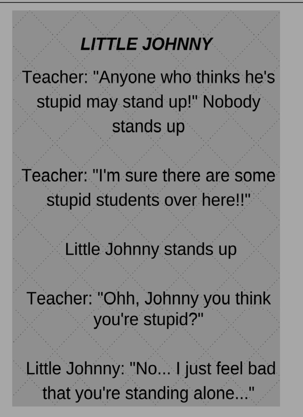 LITTLE JOHNNY Teacher Anyone who thinks hes stupid may stand up Nobody stands up Teacher Im sure there are some stupid students over here Little Johnny stands up Teacher Ohh Johnny you think youre stupid Little Johnny No just feel bad that youre standing alone