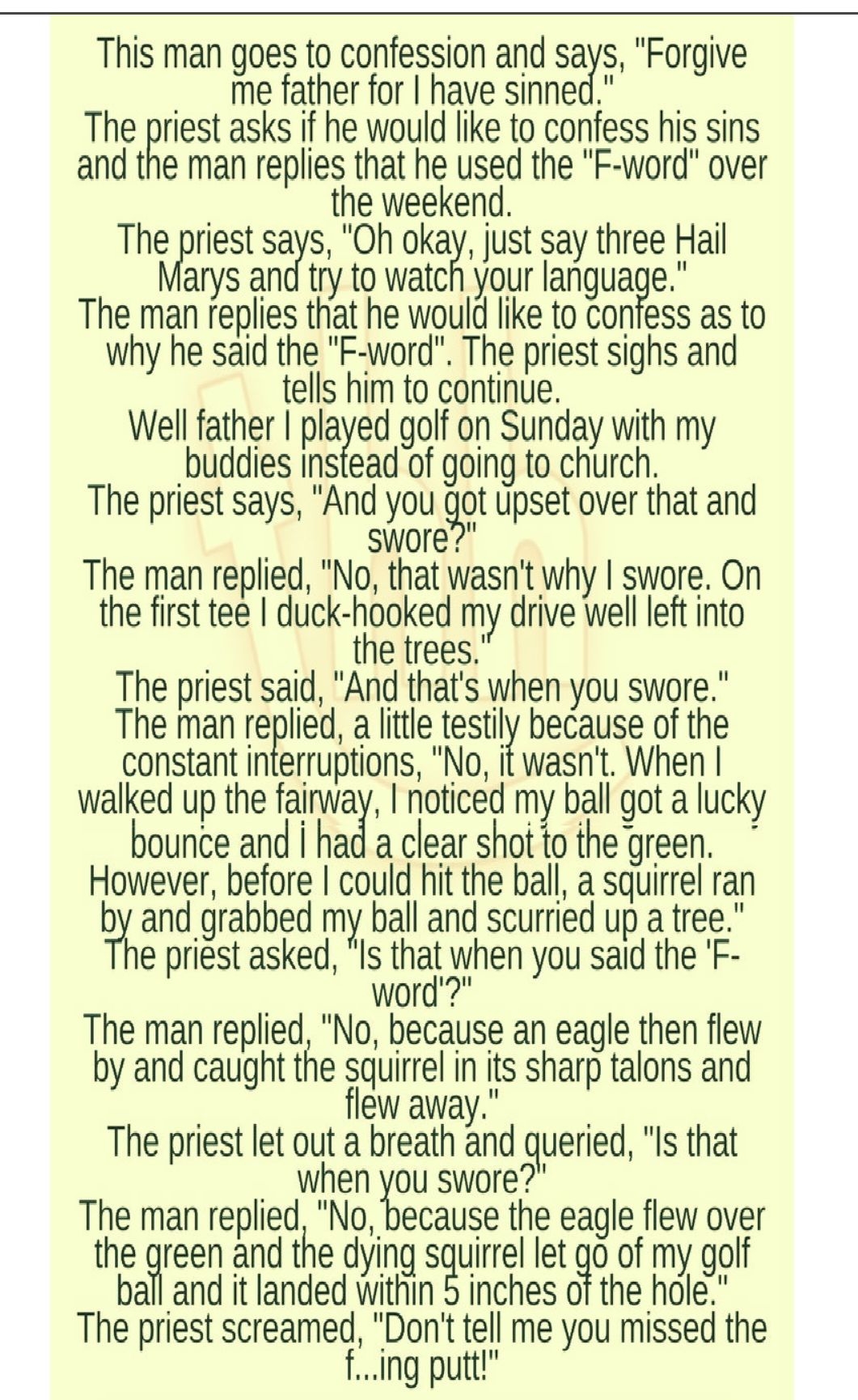 This man goes to confession and says Forgive me father for have sinned The nest asks if he would like to confess his sins and the man replies that he used the F word over the weekend The priest szys Oh okay just say three Hall arys and try to watch your Ianguae The man replies that he would like to confess as to why he said the F word The priest sighs and tells him to continue Well father played g