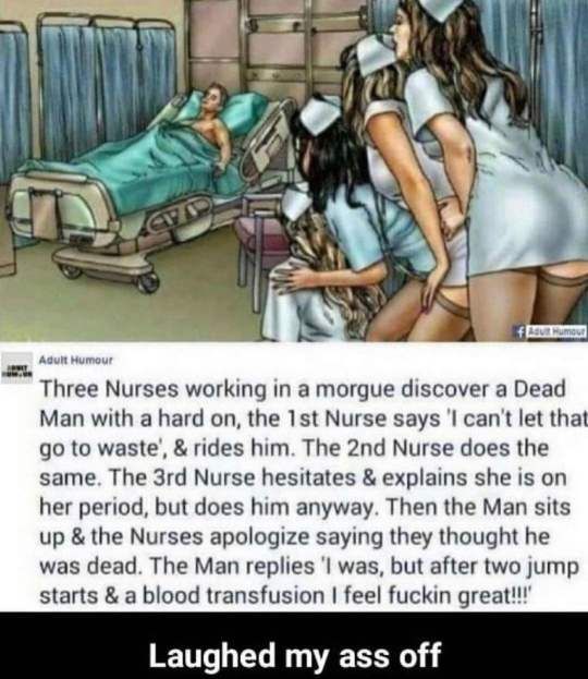 Three Nurses working in a morgue discover a Dead Man with a hard on the 1st Nurse says l cant let tha go to waste rides him The 2nd Nurse does the same The 3rd Nurse hesitates explains she is on her period but does him anyway Then the Man sits up the Nurses apologize saying they thought he was dead The Man replies l was but after two jump starts a blood transfusion feel fuckin great Laughed my ass