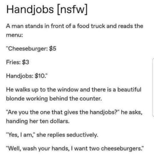 Handjobs nsfw A man stands in front of a food truck and reads the menu Cheeseburger 5 Fries 3 Handjobs 10 He walks up to the window and there is a beautiful blonde working behind the counter Are you the one that gives the handjobs he asks handing her ten dollars Yes am she replies seductively Well wash your hands want two cheeseburgers