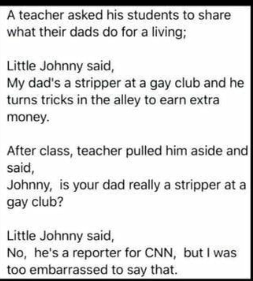 A teacher asked his students to share what their dads do for a living Little Johnny said My dads a stripper at a gay club and he turns tricks in the alley to earn extra money After class teacher pulled him aside and said Johnny is your dad really a stripper at a gay club Little Johnny said No hes a reporter for CNN but was too embarrassed to say that