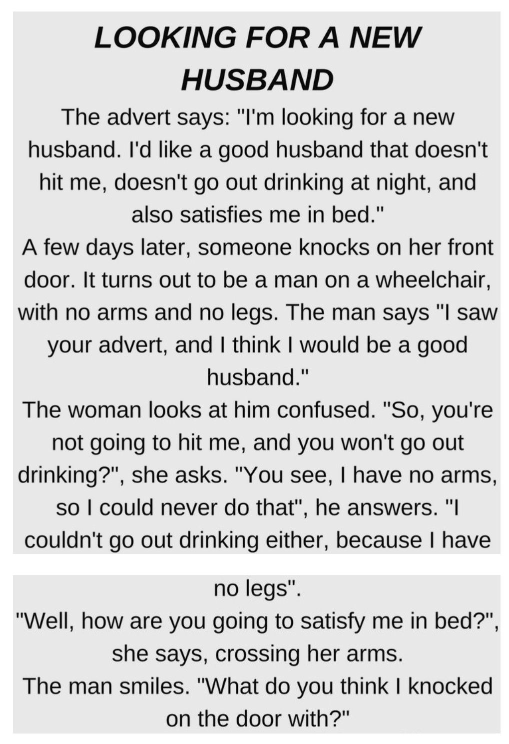 LOOKING FOR A NEW HUSBAND The advert says Im looking for a new husband Id like a good husbhand that doesnt hit me doesnt go out drinking at night and also satisfies me in bed A few days later someone knocks on her front door It turns out to be a man on a wheelchair with no arms and no legs The man says l saw your advert and think would be a good husband The woman looks at him confused So youre not