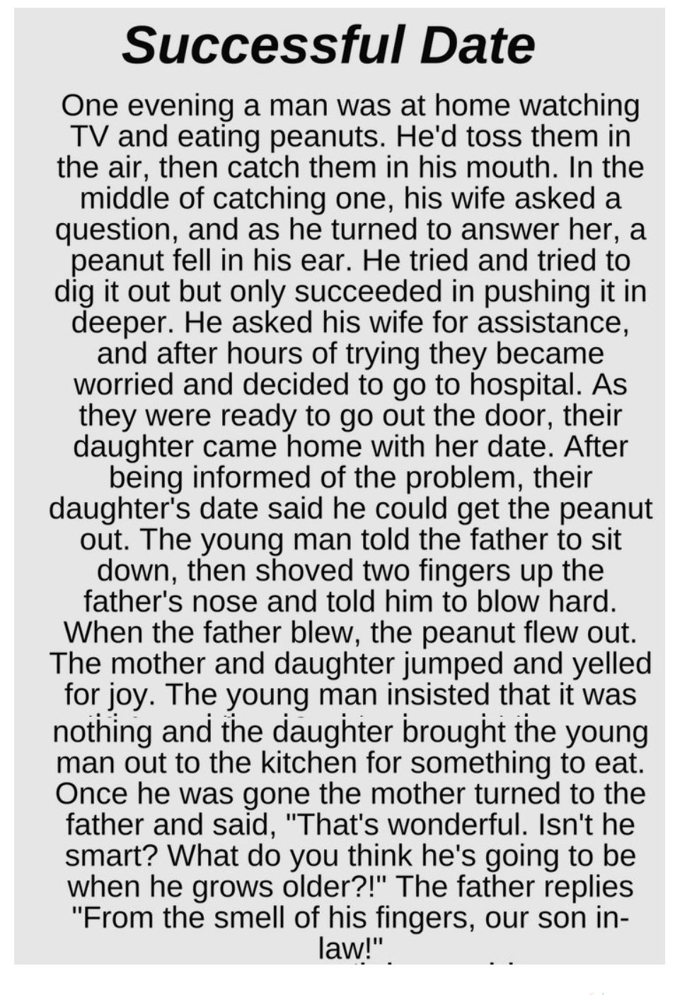 Successful Date One evening a man was at home watching TV and eating peanuts Hed toss them in the air then catch them in his mouth In the middle of catching one his wife asked a question and as he turned to answer her a peanut fell in his ear He tried and tried to dig it out but only succeeded in pushing it in deeper He asked his wife for assistance and after hours of trying they became worried an