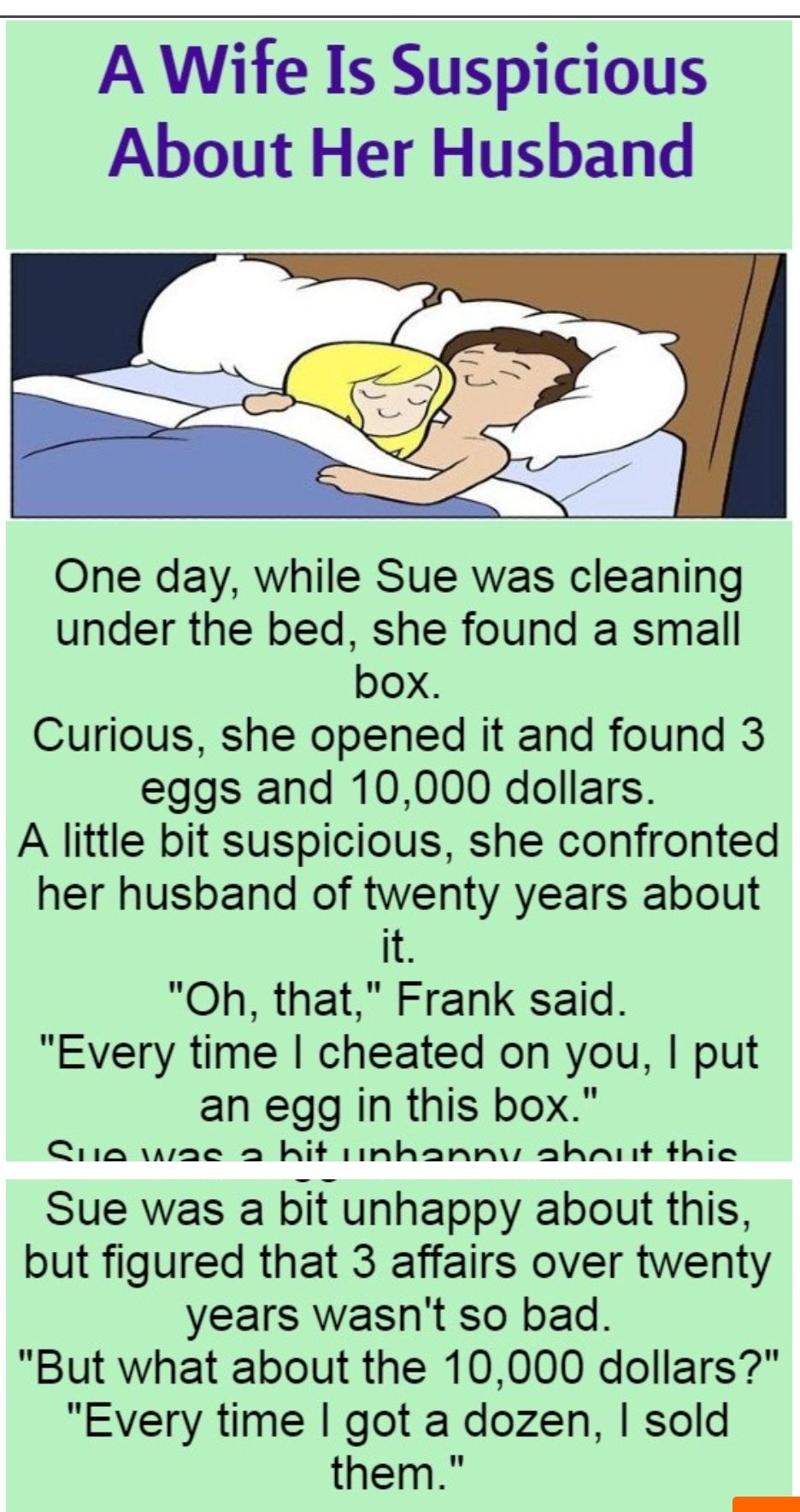 A Wife Is Suspicious About Her Husband One day while Sue was cleaning under the bed she found a small box Curious she opened it and found 3 eggs and 10000 dollars A little bit suspicious she confronted her husband of twenty years about it Oh that Frank said Every time cheated on you put an egg in this box Ciia wae a hit iinhannv ahnAinit thie Sue was a bit unhappy about this but figured that 3 aff