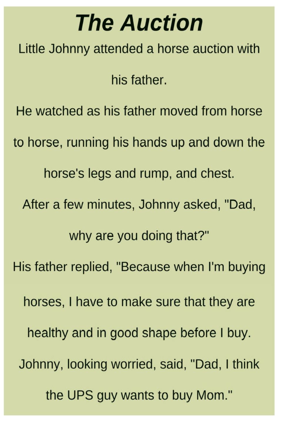 The Auction Little Johnny attended a horse auction with his father He watched as his father moved from horse to horse running his hands up and down the horses legs and rump and chest After a few minutes Johnny asked Dad why are you doing that His father replied Because when Im buying horses have to make sure that they are healthy and in good shape before buy Johnny looking worried said Dad think t