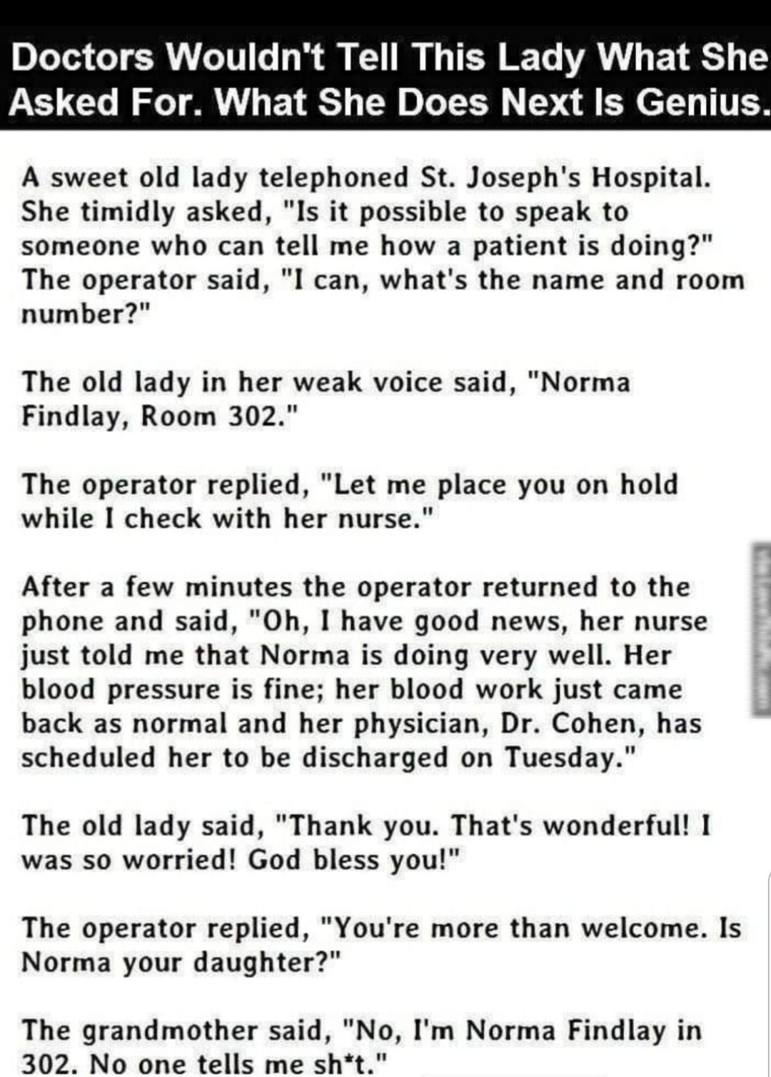 Doctors Wouldnt Tell This Lady What She Asked For What She Does Next Is Genius A sweet old lady telephoned St Josephs Hospital She timidly asked Is it possible to speak to someone who can tell me how a patient is doing The operator said I can whats the name and room number The old lady in her weak voice said Norma Findlay Room 302 The operator replied Let me place you on hold while I check with he