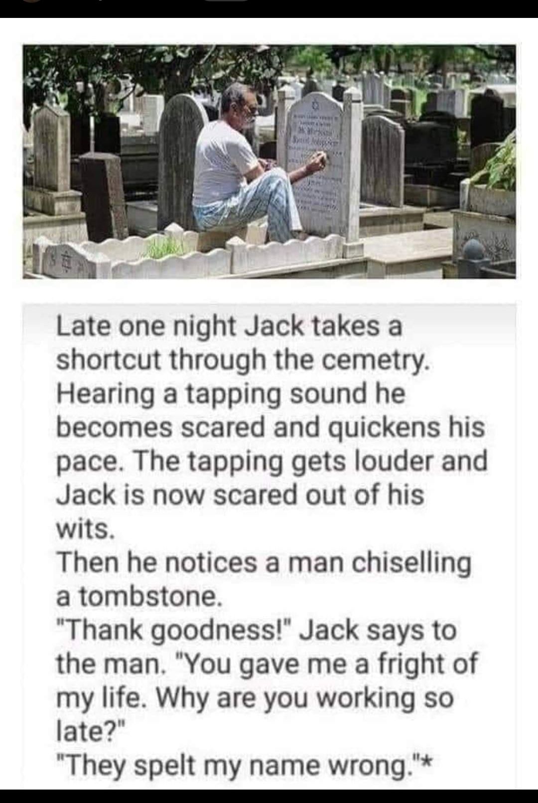 Late one night Jack takes a shortcut through the cemetry Hearing a tapping sound he becomes scared and quickens his pace The tapping gets louder and Jack is now scared out of his wits Then he notices a man chiselling a tombstone Thank goodness Jack says to the man You gave me a fright of my life Why are you working so late They spelt my name wrong