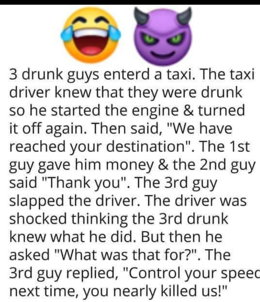 3 drunk guys enterd a taxi The taxi driver knew that they were drunk so he started the engine turned it off again Then said We have reached your destination The 1st guy gave him money the 2nd guy said Thank you The 3rd guy slapped the driver The driver was shocked thinking the 3rd drunk knew what he did But then he asked What was that for The 3rd guy replied Control your speec next time you nearly