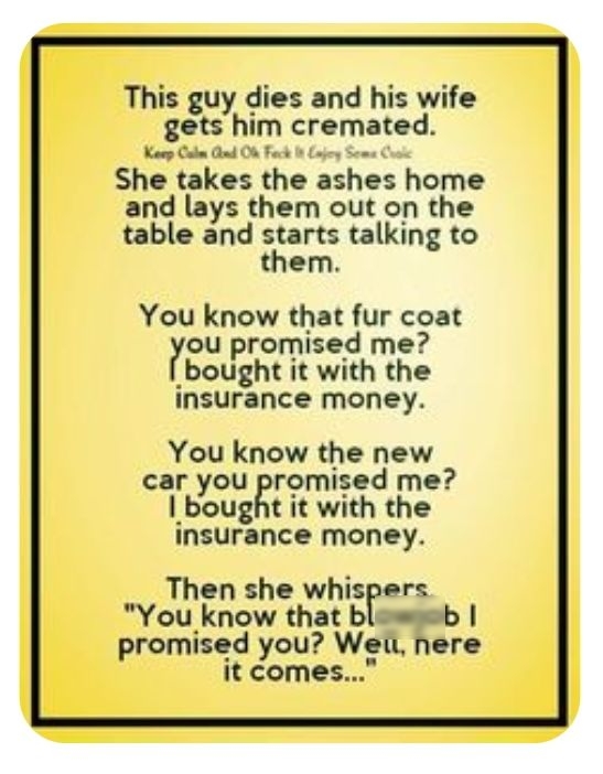 This guy dies and his wife gets him cremated Kaep b Ghnd O Fack It Loy Soma She takes the ashes home and lays them out on the table and starts talking to them You know that fur coat rou promised me bought it with the insurance money You know the new car you promised me bought it with the insurance money Then she whispers You know that blasesb promised you Wei nere it comes