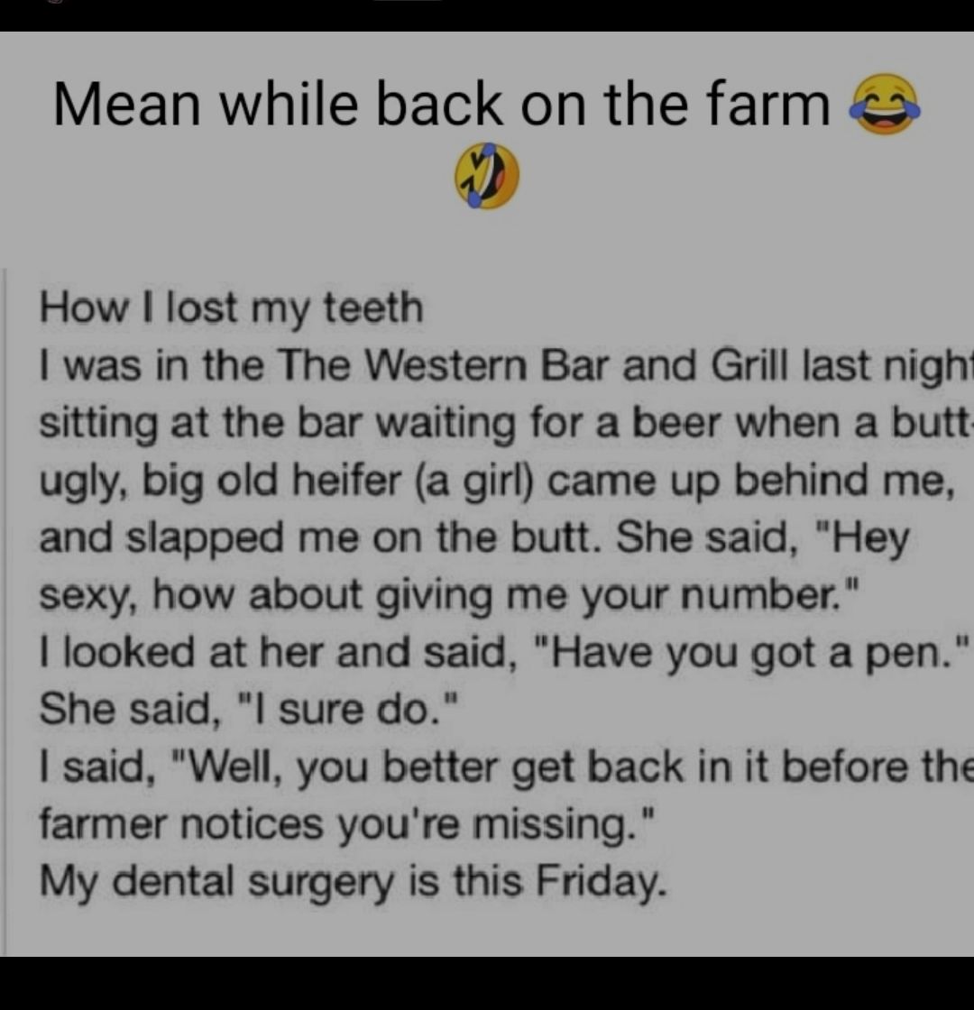 EE Mean while back on the farm How lost my teeth was in the The Western Bar and Grill last nigh sitting at the bar waiting for a beer when a butt ugly big old heifer a girl came up behind me and slapped me on the butt She said Hey sexy how about giving me your number looked at her and said Have you got a pen She said I sure do said Well you better get back in it before the farmer notices youre mis