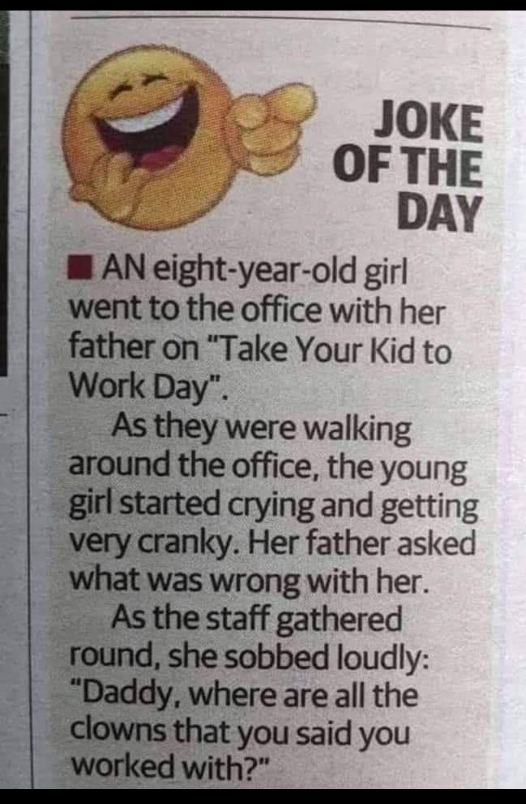 JOKE OF THE DAY M AN eight year old girl went to the office with her father on Take Your Kid to Work Day Asthey were walking around the office the young girl started crying and getting very cranky Her father asked nihat was wrong with her Asthe staff gathered rennd she sobbed loudly Where are all the clowns that you said you worked with