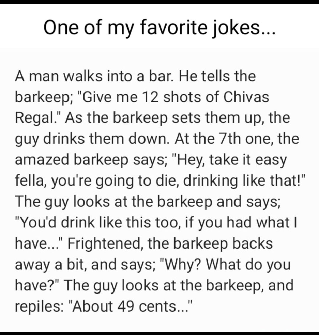 One of my favorite jokes A man walks into a bar He tells the barkeep Give me 12 shots of Chivas Regal As the barkeep sets them up the guy drinks them down At the 7th one the amazed barkeep says Hey take it easy fella youre going to die drinking like that The guy looks at the barkeep and says Youd drink like this too if you had what have Frightened the barkeep backs away a bit and says Why What do 