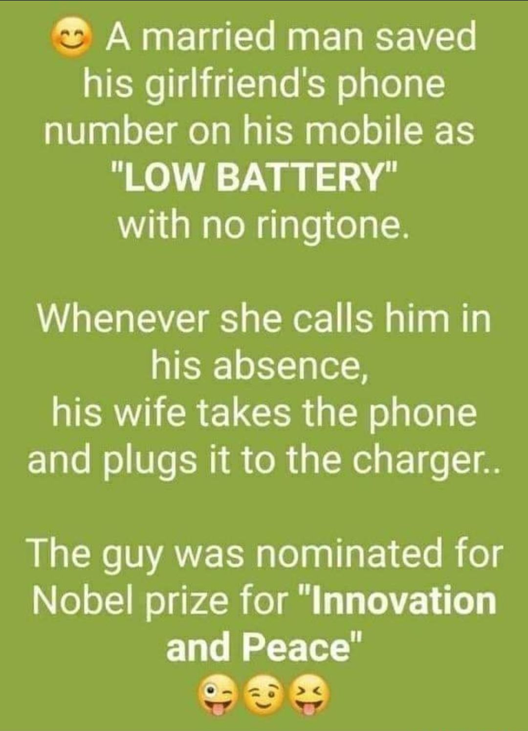 2 A married man saved his girlfriends phone number on his mobile as LOW BATTERY with no ringtone Whenever she calls him in his absence his wife takes the phone and plugs it to the charger The guy was nominated for Nobel prize for Innovation and Peace e332